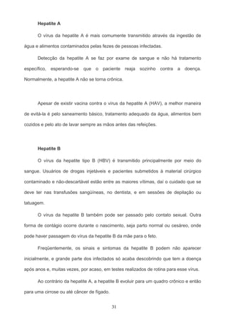 Hepatite A

      O vírus da hepatite A é mais comumente transmitido através da ingestão de

água e alimentos contaminados pelas fezes de pessoas infectadas.

      Detecção da hepatite A se faz por exame de sangue e não há tratamento

específico,   esperando-se   que   o   paciente   reaja   sozinho   contra   a   doença.

Normalmente, a hepatite A não se torna crônica.




      Apesar de existir vacina contra o vírus da hepatite A (HAV), a melhor maneira

de evitá-la é pelo saneamento básico, tratamento adequado da água, alimentos bem

cozidos e pelo ato de lavar sempre as mãos antes das refeições.




      Hepatite B

      O vírus da hepatite tipo B (HBV) é transmitido principalmente por meio do

sangue. Usuários de drogas injetáveis e pacientes submetidos à material cirúrgico

contaminado e não-descartável estão entre as maiores vítimas, daí o cuidado que se

deve ter nas transfusões sangüíneas, no dentista, e em sessões de depilação ou

tatuagem.

      O vírus da hepatite B também pode ser passado pelo contato sexual. Outra

forma de contágio ocorre durante o nascimento, seja parto normal ou cesáreo, onde

pode haver passagem do vírus da hepatite B da mãe para o feto.

      Freqüentemente, os sinais e sintomas da hepatite B podem não aparecer

inicialmente, e grande parte dos infectados só acaba descobrindo que tem a doença

após anos e, muitas vezes, por acaso, em testes realizados de rotina para esse vírus.

      Ao contrário da hepatite A, a hepatite B evoluir para um quadro crônico e então

para uma cirrose ou até câncer de fígado.


                                            31
 