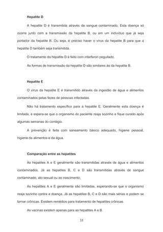 Hepatite D

      A hepatite D é transmitida através de sangue contaminado. Esta doença só

ocorre junto com a transmissão da hepatite B, ou em um indivíduo que já seja

portador da hepatite B. Ou seja, é preciso haver o vírus da hepatite B para que a

hepatite D também seja transmitida.

      O tratamento da hepatite D é feito com interferon peguilado.

      As formas de transmissão da hepatite D são similares às da hepatite B.



      Hepatite E

      O vírus da hepatite E é transmitido através da ingestão de água e alimentos

contaminados pelas fezes de pessoas infectadas.

      Não há tratamento específico para a hepatite E. Geralmente esta doença é

limitada, e espera-se que o organismo do paciente reaja sozinho e fique curado após

algumas semanas do contágio.

      A prevenção é feita com saneamento básico adequado, higiene pessoal,

higiene de alimentos e da água.



      Comparação entre as hepatites

      As hepatites A e E geralmente são transmitidas através de água e alimentos

contaminados. Já as hepatites B, C e D são transmitidas através de sangue

contaminado, ato sexual ou ao nascimento.

      As hepatites A e E geralmente são limitadas, esperando-se que o organismo

reaja sozinho contra a doença. Já as hepatites B, C e D são mais sérias e podem se

tornar crônicas. Existem remédios para tratamento de hepatites crônicas.

      As vacinas existem apenas para as hepatites A e B.


                                          33
 