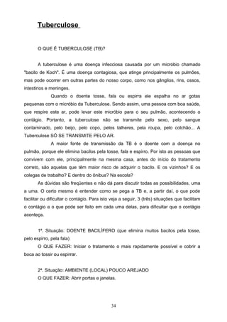 Tuberculose


       O QUE É TUBERCULOSE (TB)?


       A tuberculose é uma doença infecciosa causada por um micróbio chamado
"bacilo de Koch". É uma doença contagiosa, que atinge principalmente os pulmões,
mas pode ocorrer em outras partes do nosso corpo, como nos gânglios, rins, ossos,
intestinos e meninges.
              Quando o doente tosse, fala ou espirra ele espalha no ar gotas
pequenas com o micróbio da Tuberculose. Sendo assim, uma pessoa com boa saúde,
que respire este ar, pode levar este micróbio para o seu pulmão, acontecendo o
contágio. Portanto, a tuberculose não se transmite pelo sexo, pelo sangue
contaminado, pelo beijo, pelo copo, pelos talheres, pela roupa, pelo colchão... A
Tuberculose SÓ SE TRANSMITE PELO AR.
              A maior fonte de transmissão da TB é o doente com a doença no
pulmão, porque ele elimina bacilos pela tosse, fala e espirro. Por isto as pessoas que
convivem com ele, principalmente na mesma casa, antes do início do tratamento
correto, são aquelas que têm maior risco de adquirir o bacilo. E os vizinhos? E os
colegas de trabalho? E dentro do ônibus? Na escola?
       As dúvidas são freqüentes e não dá para discutir todas as possibilidades, uma
a uma. O certo mesmo é entender como se pega a TB e, a partir daí, o que pode
facilitar ou dificultar o contágio. Para isto veja a seguir, 3 (três) situações que facilitam
o contágio e o que pode ser feito em cada uma delas, para dificultar que o contágio
aconteça.


       1ª. Situação: DOENTE BACILÍFERO (que elimina muitos bacilos pela tosse,
pelo espirro, pela fala)
       O QUE FAZER: Iniciar o tratamento o mais rapidamente possível e cobrir a
boca ao tossir ou espirrar.


       2ª. Situação: AMBIENTE (LOCAL) POUCO AREJADO
       O QUE FAZER: Abrir portas e janelas.




                                              34
 