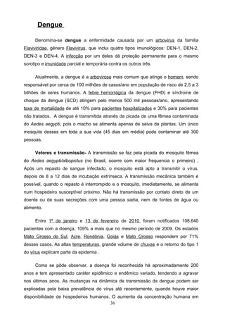 Dengue

     Denomina-se dengue a enfermidade causada por um arbovírus da família
Flaviviridae, gênero Flavivirus, que inclui quatro tipos imunológicos: DEN-1, DEN-2,
DEN-3 e DEN-4. A infecção por um deles dá proteção permanente para o mesmo
sorotipo e imunidade parcial e temporária contra os outros três.

     Atualmente, a dengue é a arbovirose mais comum que atinge o homem, sendo
responsável por cerca de 100 milhões de casos/ano em população de risco de 2,5 a 3
bilhões de seres humanos. A febre hemorrágica da dengue (FHD) e síndrome de
choque da dengue (SCD) atingem pelo menos 500 mil pessoas/ano, apresentando
taxa de mortalidade de até 10% para pacientes hospitalizados e 30% para pacientes
não tratados. A dengue é transmitida através da picada de uma fêmea contaminada
do Aedes aegypti, pois o macho se alimenta apenas de seiva de plantas. Um único
mosquito desses em toda a sua vida (45 dias em média) pode contaminar até 300
pessoas.

     Vetores e transmissão- A transmissão se faz pela picada do mosquito fêmea
do Aedes aegypti/albopictus (no Brasil, ocorre com maior frequencia o primeiro) .
Após um repasto de sangue infectado, o mosquito está apto a transmitir o vírus,
depois de 8 a 12 dias de incubação extrínseca. A transmissão mecânica também é
possível, quando o repasto é interrompido e o mosquito, imediatamente, se alimenta
num hospedeiro susceptível próximo. Não há transmissão por contato direto de um
doente ou de suas secreções com uma pessoa sadia, nem de fontes de água ou
alimento.

     Entre 1º de janeiro e 13 de fevereiro de 2010, foram notificados 108.640
pacientes com a doença, 109% a mais que no mesmo período de 2009. Os estados
Mato Grosso do Sul, Acre, Rondônia, Goiás e Mato Grosso respondem por 71%
desses casos. As altas temperaturas, grande volume de chuvas e o retorno do tipo 1
do vírus explicam parte da epidemia .

     Como se pôde observar, a doença foi reconhecida há aproximadamente 200
anos e tem apresentado caráter epidêmico e endêmico variado, tendendo a agravar
nos últimos anos. As mudanças na dinâmica de transmissão da dengue podem ser
explicadas pela baixa prevalência do vírus até recentemente, quando houve maior
disponibilidade de hospedeiros humanos. O aumento da concentração humana em
                                       36
 