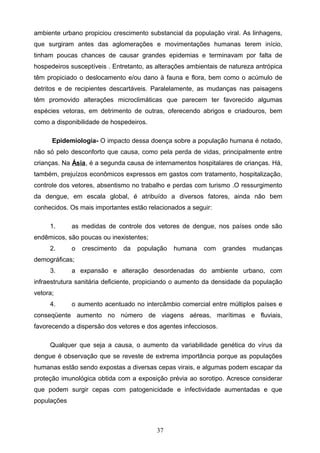 ambiente urbano propiciou crescimento substancial da população viral. As linhagens,
que surgiram antes das aglomerações e movimentações humanas terem início,
tinham poucas chances de causar grandes epidemias e terminavam por falta de
hospedeiros susceptíveis . Entretanto, as alterações ambientais de natureza antrópica
têm propiciado o deslocamento e/ou dano à fauna e flora, bem como o acúmulo de
detritos e de recipientes descartáveis. Paralelamente, as mudanças nas paisagens
têm promovido alterações microclimáticas que parecem ter favorecido algumas
espécies vetoras, em detrimento de outras, oferecendo abrigos e criadouros, bem
como a disponibilidade de hospedeiros.

      Epidemiologia- O impacto dessa doença sobre a população humana é notado,
não só pelo desconforto que causa, como pela perda de vidas, principalmente entre
crianças. Na Ásia, é a segunda causa de internamentos hospitalares de crianças. Há,
também, prejuízos econômicos expressos em gastos com tratamento, hospitalização,
controle dos vetores, absentismo no trabalho e perdas com turismo .O ressurgimento
da dengue, em escala global, é atribuído a diversos fatores, ainda não bem
conhecidos. Os mais importantes estão relacionados a seguir:

     1.      as medidas de controle dos vetores de dengue, nos países onde são
endêmicos, são poucas ou inexistentes;
     2.      o   crescimento   da   população   humana    com    grandes   mudanças
demográficas;
     3.      a expansão e alteração desordenadas do ambiente urbano, com
infraestrutura sanitária deficiente, propiciando o aumento da densidade da população
vetora;
     4.      o aumento acentuado no intercâmbio comercial entre múltiplos países e
conseqüente aumento no número de viagens aéreas, marítimas e fluviais,
favorecendo a dispersão dos vetores e dos agentes infecciosos.

     Qualquer que seja a causa, o aumento da variabilidade genética do vírus da
dengue é observação que se reveste de extrema importância porque as populações
humanas estão sendo expostas a diversas cepas virais, e algumas podem escapar da
proteção imunológica obtida com a exposição prévia ao sorotipo. Acresce considerar
que podem surgir cepas com patogenicidade e infectividade aumentadas e que
populações



                                          37
 
