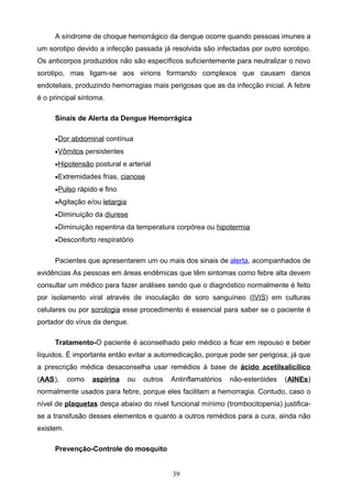 A síndrome de choque hemorrágico da dengue ocorre quando pessoas imunes a
um sorotipo devido a infecção passada já resolvida são infectadas por outro sorotipo.
Os anticorpos produzidos não são específicos suficientemente para neutralizar o novo
sorotipo, mas ligam-se aos virions formando complexos que causam danos
endoteliais, produzindo hemorragias mais perigosas que as da infecção inicial. A febre
é o principal sintoma.

     Sinais de Alerta da Dengue Hemorrágica

     •Dor abdominal contínua

     •Vômitos persistentes

     •Hipotensão postural e arterial

     •Extremidades frias, cianose

     •Pulso rápido e fino

     •Agitação e/ou letargia

     •Diminuição da diurese

     •Diminuição repentina da temperatura corpórea ou hipotermia

     •Desconforto respiratório


     Pacientes que apresentarem um ou mais dos sinais de alerta, acompanhados de
evidências As pessoas em áreas endêmicas que têm sintomas como febre alta devem
consultar um médico para fazer análises sendo que o diagnóstico normalmente é feito
por isolamento viral através de inoculação de soro sanguíneo (IVIS) em culturas
celulares ou por sorologia esse procedimento é essencial para saber se o paciente é
portador do vírus da dengue.

     Tratamento-O paciente é aconselhado pelo médico a ficar em repouso e beber
líquidos. É importante então evitar a automedicação, porque pode ser perigosa, já que
a prescrição médica desaconselha usar remédios à base de ácido acetilsalicílico
(AAS),     como   aspirina     ou   outros   Antinflamatórios   não-esteróides   (AINEs)
normalmente usados para febre, porque eles facilitam a hemorragia. Contudo, caso o
nível de plaquetas desça abaixo do nivel funcional mínimo (trombocitopenia) justifica-
se a transfusão desses elementos e quanto a outros remédios para a cura, ainda não
existem.

     Prevenção-Controle do mosquito


                                             39
 