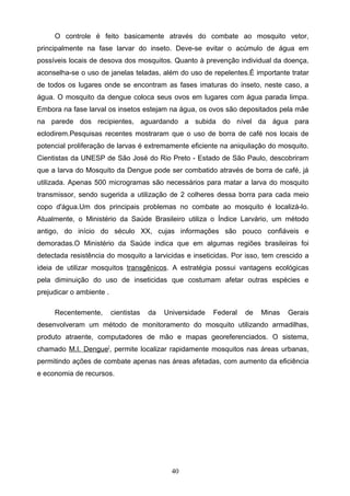 O controle é feito basicamente através do combate ao mosquito vetor,
principalmente na fase larvar do inseto. Deve-se evitar o acúmulo de água em
possíveis locais de desova dos mosquitos. Quanto à prevenção individual da doença,
aconselha-se o uso de janelas teladas, além do uso de repelentes.É importante tratar
de todos os lugares onde se encontram as fases imaturas do inseto, neste caso, a
água. O mosquito da dengue coloca seus ovos em lugares com água parada limpa.
Embora na fase larval os insetos estejam na água, os ovos são depositados pela mãe
na parede dos recipientes, aguardando a subida do nível da água para
eclodirem.Pesquisas recentes mostraram que o uso de borra de café nos locais de
potencial proliferação de larvas é extremamente eficiente na aniquilação do mosquito.
Cientistas da UNESP de São José do Rio Preto - Estado de São Paulo, descobriram
que a larva do Mosquito da Dengue pode ser combatido através de borra de café, já
utilizada. Apenas 500 microgramas são necessários para matar a larva do mosquito
transmissor, sendo sugerida a utilização de 2 colheres dessa borra para cada meio
copo d'água.Um dos principais problemas no combate ao mosquito é localizá-lo.
Atualmente, o Ministério da Saúde Brasileiro utiliza o Índice Larvário, um método
antigo, do início do século XX, cujas informações são pouco confiáveis e
demoradas.O Ministério da Saúde indica que em algumas regiões brasileiras foi
detectada resistência do mosquito a larvicidas e inseticidas. Por isso, tem crescido a
ideia de utilizar mosquitos transgênicos. A estratégia possui vantagens ecológicas
pela diminuição do uso de inseticidas que costumam afetar outras espécies e
prejudicar o ambiente .

     Recentemente,        cientistas   da   Universidade   Federal   de   Minas   Gerais
desenvolveram um método de monitoramento do mosquito utilizando armadilhas,
produto atraente, computadores de mão e mapas georeferenciados. O sistema,
chamado M.I. Dengue], permite localizar rapidamente mosquitos nas áreas urbanas,
permitindo ações de combate apenas nas áreas afetadas, com aumento da eficiência
e economia de recursos.




                                              40
 
