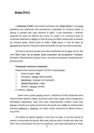 Gripe H1n1



      A Influenza A H1N1 (comumente conhecida como Gripe Suína) é uma gripe
pandêmica que atualmente está acometendo a população de inúmeros países. A
doença é causada pelo vírus influenza A H1N1, o qual representa o rearranjo
quádruplo de cepas de influenza (02 suínas, 01 aviária e 01 humana).A gripe foi
inicialmente detectada no México no final de março de 2009 e desde então se alastrou
por diversos países. Desde junho de 2009 a OMS elevou o nível de alerta de
pandemia para fase 06, indicando ampla transmissão em pelo menos 02 continentes.

      Os sinais e sintomas da gripe suína são semelhantes aos da gripe comum, tais
como febre, tosse, dor de cabeça, dores musculares, dor na garganta e fraqueza.
Entretanto, diferentemente da gripe comum, ela costuma apresentar complicações em
pessoas jovens.

      Progressão, sintomas e tratamento
      Diagrama dos sintomas da gripe A (H1N1) no ser humano.
      1-      Corpo em geral - febre
      2-      Psicológico - letargia, falta de apetite
      3-      Nasofaringe - rinorreia, dor de garganta
      4-      Sistema Respiratório - tosse
      5-      Gástrico - náuseas, vómitos
      6- Intestino - diarréia.

           Assim como a gripe humana comum, a influenza A (H1N1) apresenta como
sintomas febre repentina, fadiga, dores pelo corpo, tosse, coriza, dores de garganta e
dificuldades respiratórias. Esse novo surto, aparentemente, também causa mais
diarreia e vômitos que a gripe convencional. De acordo com a OMS, os medicamentos
antivirais oseltamivir e zanamivir, em testes iniciais mostraram-se efetivos contra o
vírus H1N1.

      Ter hábitos de higiene regulares, como lavar as mãos, é uma das formas de
prevenir a transmissão da doença. Além disto, deve-se evitar o contato das mãos com
olhos, nariz e boca depois de tocar em superfícies, usar lenços descartáveis ao tossir
                                         41
 