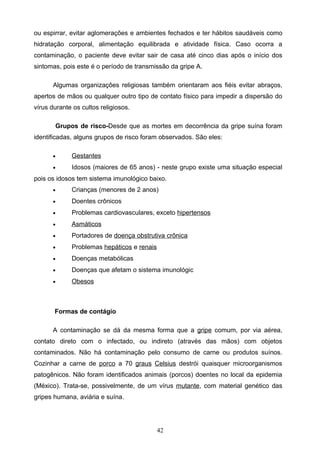 ou espirrar, evitar aglomerações e ambientes fechados e ter hábitos saudáveis como
hidratação corporal, alimentação equilibrada e atividade física. Caso ocorra a
contaminação, o paciente deve evitar sair de casa até cinco dias após o início dos
sintomas, pois este é o período de transmissão da gripe A.

      Algumas organizações religiosas também orientaram aos fiéis evitar abraços,
apertos de mãos ou qualquer outro tipo de contato físico para impedir a dispersão do
vírus durante os cultos religiosos.

       Grupos de risco-Desde que as mortes em decorrência da gripe suína foram
identificadas, alguns grupos de risco foram observados. São eles:

      •      Gestantes
      •      Idosos (maiores de 65 anos) - neste grupo existe uma situação especial
pois os idosos tem sistema imunológico baixo.
      •      Crianças (menores de 2 anos)
      •      Doentes crônicos
      •      Problemas cardiovasculares, exceto hipertensos
      •      Asmáticos
      •      Portadores de doença obstrutiva crônica
      •      Problemas hepáticos e renais
      •      Doenças metabólicas
      •      Doenças que afetam o sistema imunológic
      •      Obesos



       Formas de contágio

      A contaminação se dá da mesma forma que a gripe comum, por via aérea,
contato direto com o infectado, ou indireto (através das mãos) com objetos
contaminados. Não há contaminação pelo consumo de carne ou produtos suínos.
Cozinhar a carne de porco a 70 graus Celsius destrói quaisquer microorganismos
patogênicos. Não foram identificados animais (porcos) doentes no local da epidemia
(México). Trata-se, possivelmente, de um vírus mutante, com material genético das
gripes humana, aviária e suína.




                                            42
 