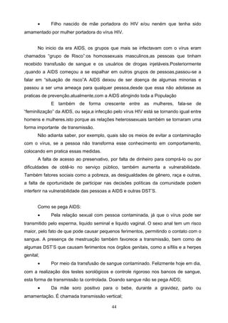 •     Filho nascido de mãe portadora do HIV e/ou neném que tenha sido
amamentado por mulher portadora do vírus HIV.


       No inicio da era AIDS, os grupos que mais se infectavam com o vírus eram
chamados “grupo de Risco”:os homossexuais masculinos,as pessoas que tinham
recebido transfusão de sangue e os usuários de drogas injetáveis.Posteriormente
,quando a AIDS começou a se espalhar em outros grupos de pessoas,passou-se a
falar em “situação de risco”A AIDS deixou de ser doença de algumas minorias e
passou a ser uma ameaça para qualquer pessoa,desde que essa não adotasse as
praticas de prevenção.atualmente,com a AIDS atingindo toda a População
             E também de forma crescente entre as mulheres, fala-se de
“feminilização” da AIDS, ou seja,a infecção pelo vírus HIV está se tornando igual entre
homens e mulheres.isto porque as relações heterossexuais também se tornaram uma
forma importante de transmissão.
       Não adianta saber, por exemplo, quais são os meios de evitar a contaminação
com o vírus, se a pessoa não transforma esse conhecimento em comportamento,
colocando em pratica essas medidas.
       A falta de acesso ao preservativo, por falta de dinheiro para comprá-lo ou por
dificuldades de obtê-lo no serviço público, também aumenta a vulnerabilidade.
Também fatores sociais como a pobreza, as desigualdades de gênero, raça e outras,
a falta de oportunidade de participar nas decisões políticas da comunidade podem
interferir na vulnerabilidade das pessoas a AIDS e outras DST’S.


       Como se pega AIDS:
       •     Pela relação sexual com pessoa contaminada, já que o vírus pode ser
transmitido pelo esperma, liquido seminal e liquido vaginal. O sexo anal tem um risco
maior, pelo fato de que pode causar pequenos ferimentos, permitindo o contato com o
sangue. A presença de mestruação também favorece a transmissão, bem como de
algumas DST’S que causam ferimentos nos órgãos genitais, como a sífilis e a herpes
genital;
       •     Por meio da transfusão de sangue contaminado. Felizmente hoje em dia,
com a realização dos testes sorológicos e controle rigoroso nos bancos de sangue,
esta forma de transmissão ta controlada. Doando sangue não se pega AIDS;
       •     Da mãe soro positivo para o bebe, durante a gravidez, parto ou
amamentação. É chamada transmissão vertical;

                                           44
 