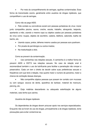 •         Por meio do compartilhamento de seringas, agulhas contaminadas. Essa
forma de transmissão ocorre, geralmente entre usuários de drogas injetáveis, que
compartilham o uso de seringas.


       Como não se pega AIDS:
       •   Pelo contato ou convivência social com pessoas portadoras do vírus: morar
junto compartilha piscina, sauna, creche, escola, trabalho, abraçando, beijando,
apertando a mão, usando o mesmo copo ou objetos usados por pessoas portadoras
do vírus como: roupas, objetos de escritório, cadeira, telefone, sabonete, toalha de
banho, etc.
       •   Usando copos, pratos, talheres mesmo usados por pessoas soro positivam.
       •   Por picada de pernilongos ou outros insetos;
       •   Na masturbação a dois.


       Como se prevenir da contaminação:
       •         Use camisinhas nas relações sexuais. A camisinha é a melhor forma de
prevenir AIDS e DST’S nas relações sexuais. No caso de relação anal é
recomendável também o uso de lubrificante para facilitar a penetração não romper o
preservativo. Cada um tem o direito de decidir sobre suas preferências sexuais e
freqüência com que terá a relação, mas quanto maior o numero de parceiros, maior a
chance de contração dessas doenças.
       •         Não compartilhe objetos pessoas que possam ter contato com mucosas
ou com sangue: escova de dente, aparelhos de barbear, material de manicure,
piercing, etc.
       •         Exija matérias descartáveis ou adequada esterilização de alguns
materiais, caso tenha que usá-los.


       Usuários de drogas injetáveis


       Os dependentes de drogas devem procurar apoio nos serviços especializados.
Enquanto não se livram do uso de drogas, principalmente a de drogas injetáveis, tome
precauções para evitar contaminar-se.




                                            45
 