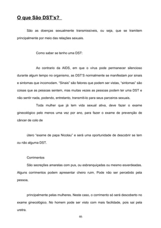 O que São DST’s?

          São as doenças sexualmente transmissíveis, ou seja, que se tramitem

principalmente por meio das relações sexuais.



                Como saber se tenho uma DST:



                Ao contrario da AIDS, em que o vírus pode permanecer silencioso

durante algum tempo no organismo, as DST’S normalmente se manifestam por sinais

e sintomas que incomodam. “Sinais” são fatores que podem ser vistas, “sintomas” são

coisas que as pessoas sentem, mas muitas vezes as pessoas podem ter uma DST e

não sentir nada, podendo, entretanto, transmiti-lo para seus parceiros sexuais.

                Toda mulher que já tem vida sexual ativa, deve fazer o exame

ginecológico pelo menos uma vez por ano, para fazer o exame de prevenção de

câncer de colo de



          útero “exame de papa Nicolau” e será uma oportunidade de descobrir se tem

ou não alguma DST.



          Corrimentos

          São secreções amarelas com pus, ou esbranquiçadas ou mesmo esverdeadas.

Alguns corrimentos podem apresentar cheiro ruim. Pode não ser percebido pela

pessoa,



          principalmente pelas mulheres. Neste caso, o corrimento só será descoberto no

exame ginecológico. No homem pode ser visto com mais facilidade, pois sai pela

uretra.

                                            46
 