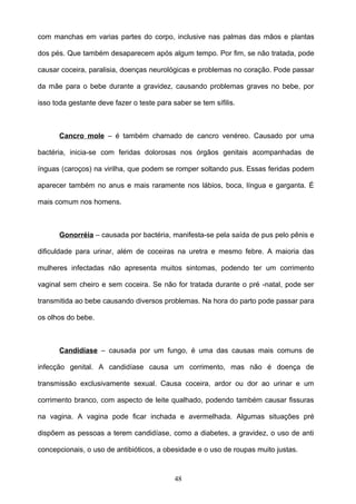 com manchas em varias partes do corpo, inclusive nas palmas das mãos e plantas

dos pés. Que também desaparecem após algum tempo. Por fim, se não tratada, pode

causar coceira, paralisia, doenças neurológicas e problemas no coração. Pode passar

da mãe para o bebe durante a gravidez, causando problemas graves no bebe, por

isso toda gestante deve fazer o teste para saber se tem sífilis.



      Cancro mole – é também chamado de cancro venéreo. Causado por uma

bactéria, inicia-se com feridas dolorosas nos órgãos genitais acompanhadas de

ínguas (caroços) na virilha, que podem se romper soltando pus. Essas feridas podem

aparecer também no anus e mais raramente nos lábios, boca, língua e garganta. É

mais comum nos homens.



      Gonorréia – causada por bactéria, manifesta-se pela saída de pus pelo pênis e

dificuldade para urinar, além de coceiras na uretra e mesmo febre. A maioria das

mulheres infectadas não apresenta muitos sintomas, podendo ter um corrimento

vaginal sem cheiro e sem coceira. Se não for tratada durante o pré -natal, pode ser

transmitida ao bebe causando diversos problemas. Na hora do parto pode passar para

os olhos do bebe.



      Candidíase – causada por um fungo, é uma das causas mais comuns de

infecção genital. A candidíase causa um corrimento, mas não é doença de

transmissão exclusivamente sexual. Causa coceira, ardor ou dor ao urinar e um

corrimento branco, com aspecto de leite qualhado, podendo também causar fissuras

na vagina. A vagina pode ficar inchada e avermelhada. Algumas situações pré

dispõem as pessoas a terem candidíase, como a diabetes, a gravidez, o uso de anti

concepcionais, o uso de antibióticos, a obesidade e o uso de roupas muito justas.



                                            48
 