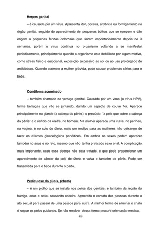 Herpes genital

        – é causada por um vírus. Apresenta dor, coceira, ardência ou formigamento no

órgão genital, seguido do aparecimento de pequenas bolhas que se rompem e dão

origem a pequenas feridas dolorosas que saram espontaneamente depois de 3

semanas, porém o vírus continua no organismo voltando a se manifestar

periodicamente, principalmente quando o organismo esta debilitado por algum motivo,

como stress físico e emocional, exposição excessivo ao sol ou ao uso prolongado de

antibióticos. Quando acomete a mulher grávida, pode causar problemas sérios para o

bebe.



        Condiloma acuminado

        – também chamado de verruga genital. Causada por um vírus (o vírus HPV),

forma berrugas que vão se juntando, dando um aspecto de couve flor. Aparece

principalmente na glande (a cabeça do pênis), o prepúcio “a pele que cobre a cabeça

do pênis” e o orifício da uretra, no homem. Na mulher aparece uma vulva, no períneo,

na vagina, e no colo do útero, mais um motivo para as mulheres não deixarem de

fazer os exames ginecológicos periódicos. Em ambos os sexos podem aparecer

também no anus e no reto, mesmo que não tenha praticado sexo anal. A complicação

mais importante, caso essa doença não seja tratada, é que pode proporcionar um

aparecimento de câncer do colo de útero e vulva e também do pênis. Pode ser

transmitida para o bebe durante o parto.



        Pediculose do púbis, (chato)

        – é um piolho que se instala nos pelos dos genitais, e também da região da

barriga, anus e coxa, causando coceira. Aproveito o contato das pessoas durante o

ato sexual para passar de uma pessoa para outra. A melhor forma de eliminar o chato

é raspar os pelos pubianos. Se não resolver dessa forma procure orientação médica.
                                           49
 