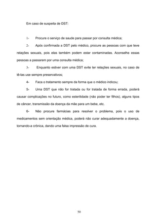 Em caso de suspeita de DST:



      1-    Procure o serviço de saude para passar por consulta médica;

      2-    Após confirmada a DST pelo médico, procure as pessoas com que teve

relações sexuais, pois elas também podem estar contaminadas. Aconselhe essas

pessoas a passarem por uma consulta médica;

      3-     Enquanto estiver com uma DST evite ter relações sexuais, no caso de

tê-las use sempre preservativos;

      4-    Faca o tratamento sempre da forma que o médico indicou;

      5-    Uma DST que não for tratada ou for tratada de forma errada, poderá

causar complicações no futuro, como esterilidade (não poder ter filhos), alguns tipos

de câncer, transmissão da doença da mãe para um bebe, etc.

      6-    Não procure farmácias para resolver o problema, pois o uso de

medicamentos sem orientação médica, poderá não curar adequadamente a doença,

tornando-a crônica, dando uma falsa impressão de cura.




                                          50
 