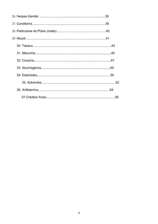 26. Herpes Genital............................................................................39

27. Condiloma...................................................................................39

28. Pediculose do Púbis (chato)........................................................40

29. Álcool...........................................................................................41

     30. Tabaco.........................................................................................43

     31. Maconha......................................................................................45

     32. Cocaína.......................................................................................47

     33. Alucinógenos..............................................................................49

     34. Esteróides...................................................................................50

          35. Solventes....................................................................................52

     36. Anfetamina.................................................................................54

          37.Créditos finais..............................................................................56




                                                                      6
 