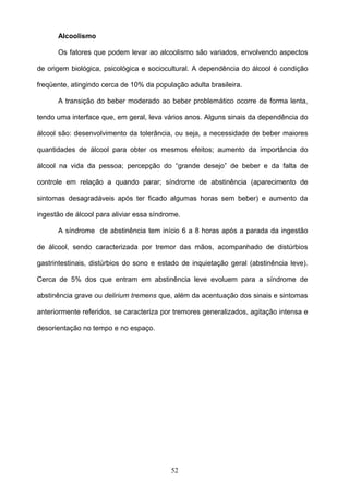 Alcoolismo

      Os fatores que podem levar ao alcoolismo são variados, envolvendo aspectos

de origem biológica, psicológica e sociocultural. A dependência do álcool é condição

freqüente, atingindo cerca de 10% da população adulta brasileira.

      A transição do beber moderado ao beber problemático ocorre de forma lenta,

tendo uma interface que, em geral, leva vários anos. Alguns sinais da dependência do

álcool são: desenvolvimento da tolerância, ou seja, a necessidade de beber maiores

quantidades de álcool para obter os mesmos efeitos; aumento da importância do

álcool na vida da pessoa; percepção do “grande desejo” de beber e da falta de

controle em relação a quando parar; síndrome de abstinência (aparecimento de

sintomas desagradáveis após ter ficado algumas horas sem beber) e aumento da

ingestão de álcool para aliviar essa síndrome.

      A síndrome de abstinência tem início 6 a 8 horas após a parada da ingestão

de álcool, sendo caracterizada por tremor das mãos, acompanhado de distúrbios

gastrintestinais, distúrbios do sono e estado de inquietação geral (abstinência leve).

Cerca de 5% dos que entram em abstinência leve evoluem para a síndrome de

abstinência grave ou delirium tremens que, além da acentuação dos sinais e sintomas

anteriormente referidos, se caracteriza por tremores generalizados, agitação intensa e

desorientação no tempo e no espaço.




                                           52
 