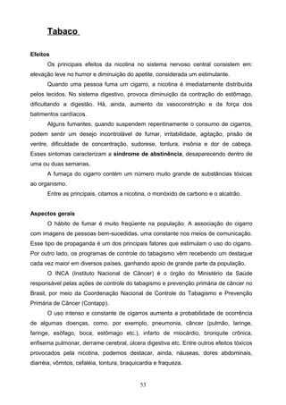 Tabaco

Efeitos
      Os principais efeitos da nicotina no sistema nervoso central consistem em:
elevação leve no humor e diminuição do apetite, considerada um estimulante.
      Quando uma pessoa fuma um cigarro, a nicotina é imediatamente distribuída
pelos tecidos. No sistema digestivo, provoca diminuição da contração do estômago,
dificultando a digestão. Há, ainda, aumento da vasoconstrição e da força dos
batimentos cardíacos.
      Alguns fumantes, quando suspendem repentinamente o consumo de cigarros,
podem sentir um desejo incontrolável de fumar, irritabilidade, agitação, prisão de
ventre, dificuldade de concentração, sudorese, tontura, insônia e dor de cabeça.
Esses sintomas caracterizam a síndrome de abstinência, desaparecendo dentro de
uma ou duas semanas.
      A fumaça do cigarro contém um número muito grande de substâncias tóxicas
ao organismo.
      Entre as principais, citamos a nicotina, o monóxido de carbono e o alcatrão.


Aspectos gerais
      O hábito de fumar é muito freqüente na população. A associação do cigarro
com imagens de pessoas bem-sucedidas, uma constante nos meios de comunicação.
Esse tipo de propaganda é um dos principais fatores que estimulam o uso do cigarro.
Por outro lado, os programas de controle do tabagismo vêm recebendo um destaque
cada vez maior em diversos países, ganhando apoio de grande parte da população.
      O INCA (Instituto Nacional de Câncer) é o órgão do Ministério da Saúde
responsável pelas ações de controle do tabagismo e prevenção primária de câncer no
Brasil, por meio da Coordenação Nacional de Controle do Tabagismo e Prevenção
Primária de Câncer (Contapp).
      O uso intenso e constante de cigarros aumenta a probabilidade de ocorrência
de algumas doenças, como, por exemplo, pneumonia, câncer (pulmão, laringe,
faringe, esôfago, boca, estômago etc.), infarto de miocárdio, bronquite crônica,
enfisema pulmonar, derrame cerebral, úlcera digestiva etc. Entre outros efeitos tóxicos
provocados pela nicotina, podemos destacar, ainda, náuseas, dores abdominais,
diarréia, vômitos, cefaléia, tontura, braquicardia e fraqueza.


                                            53
 