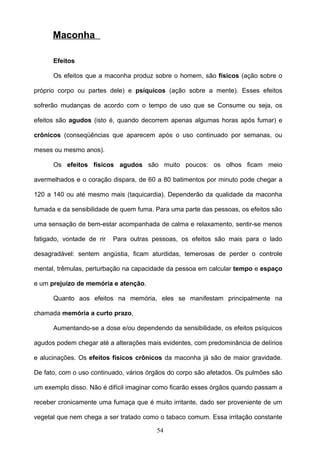 Maconha

      Efeitos

      Os efeitos que a maconha produz sobre o homem, são físicos (ação sobre o

próprio corpo ou partes dele) e psíquicos (ação sobre a mente). Esses efeitos

sofrerão mudanças de acordo com o tempo de uso que se Consume ou seja, os

efeitos são agudos (isto é, quando decorrem apenas algumas horas após fumar) e

crônicos (conseqüências que aparecem após o uso continuado por semanas, ou

meses ou mesmo anos).

      Os efeitos físicos agudos são muito poucos: os olhos ficam meio

avermelhados e o coração dispara, de 60 a 80 batimentos por minuto pode chegar a

120 a 140 ou até mesmo mais (taquicardia). Dependerão da qualidade da maconha

fumada e da sensibilidade de quem fuma. Para uma parte das pessoas, os efeitos são

uma sensação de bem-estar acompanhada de calma e relaxamento, sentir-se menos

fatigado, vontade de rir   Para outras pessoas, os efeitos são mais para o lado

desagradável: sentem angústia, ficam aturdidas, temerosas de perder o controle

mental, trêmulas, perturbação na capacidade da pessoa em calcular tempo e espaço

e um prejuízo de memória e atenção.

      Quanto aos efeitos na memória, eles se manifestam principalmente na

chamada memória a curto prazo,

      Aumentando-se a dose e/ou dependendo da sensibilidade, os efeitos psíquicos

agudos podem chegar até a alterações mais evidentes, com predominância de delírios

e alucinações. Os efeitos físicos crônicos da maconha já são de maior gravidade.

De fato, com o uso continuado, vários órgãos do corpo são afetados. Os pulmões são

um exemplo disso. Não é difícil imaginar como ficarão esses órgãos quando passam a

receber cronicamente uma fumaça que é muito irritante, dado ser proveniente de um

vegetal que nem chega a ser tratado como o tabaco comum. Essa irritação constante

                                        54
 