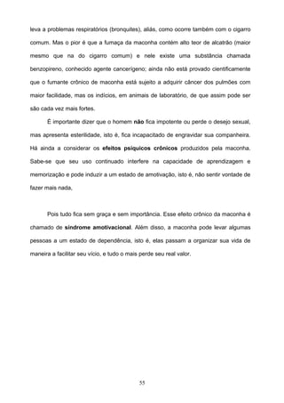 leva a problemas respiratórios (bronquites), aliás, como ocorre também com o cigarro

comum. Mas o pior é que a fumaça da maconha contém alto teor de alcatrão (maior

mesmo que na do cigarro comum) e nele existe uma substância chamada

benzopireno, conhecido agente cancerígeno; ainda não está provado cientificamente

que o fumante crônico de maconha está sujeito a adquirir câncer dos pulmões com

maior facilidade, mas os indícios, em animais de laboratório, de que assim pode ser

são cada vez mais fortes.

       É importante dizer que o homem não fica impotente ou perde o desejo sexual,

mas apresenta esterilidade, isto é, fica incapacitado de engravidar sua companheira.

Há ainda a considerar os efeitos psíquicos crônicos produzidos pela maconha.

Sabe-se que seu uso continuado interfere na capacidade de aprendizagem e

memorização e pode induzir a um estado de amotivação, isto é, não sentir vontade de

fazer mais nada,



       Pois tudo fica sem graça e sem importância. Esse efeito crônico da maconha é

chamado de síndrome amotivacional. Além disso, a maconha pode levar algumas

pessoas a um estado de dependência, isto é, elas passam a organizar sua vida de

maneira a facilitar seu vício, e tudo o mais perde seu real valor.




                                            55
 
