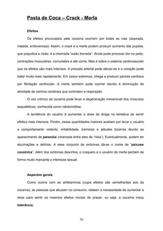 Pasta de Coca – Crack - Merla

      Efeitos

      Os efeitos provocados pela cocaína ocorrem por todas as vias (aspirada,

inalada, endovenosa). Assim, o crack e a merla podem produzir aumento das pupilas,

que prejudica a visão; é a chamada “visão borrada”. Ainda pode provocar dor no peito,

contrações musculares, convulsões e até coma. Mas é sobre o sistema cardiovascular

que os efeitos são mais intensos. A pressão arterial pode elevar-se e o coração pode

bater muito mais rapidamente. Em casos extremos, chega a produzir parada cardíaca

por fibrilação ventricular. A morte também pode ocorrer devido à diminuição de

atividade de centros cerebrais que controlam a respiração.

      O uso crônico da cocaína pode levar a degeneração irreversível dos músculos

esqueléticos, conhecida como rabdomiólise.

      A tendência do usuário é aumentar a dose da droga na tentativa de sentir

efeitos mais intensos. Porém, essas quantidades maiores acabam por levar o usuário

a comportamento violento, irritabilidade, tremores e atitudes bizarras devido ao

aparecimento de paranóia (chamada entre eles de “nóia”). Eventualmente, podem ter

alucinações e delírios. A esse conjunto de sintomas dá-se o nome de “psicose

cocaínica”. Além dos sintomas descritos, o craquero e o usuário de merla perdem de

forma muito marcante o interesse sexual.



      Aspectos gerais

      Como ocorre com as anfetaminas (cujos efeitos são semelhantes aos da

cocaína), as pessoas que abusam no consumo, relatam a necessidade de aumentar a

dose para sentir os mesmos efeitos iniciais de prazer, ou seja, a cocaína induz

tolerância.



                                           56
 