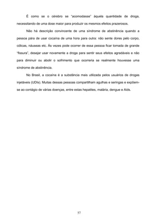 É como se o cérebro se “acomodasse” àquela quantidade de droga,

necessitando de uma dose maior para produzir os mesmos efeitos prazerosos.

      Não há descrição convincente de uma síndrome de abstinência quando a

pessoa pára de usar cocaína de uma hora para outra: não sente dores pelo corpo,

cólicas, náuseas etc. Às vezes pode ocorrer de essa pessoa ficar tomada de grande

“fissura”, desejar usar novamente a droga para sentir seus efeitos agradáveis e não

para diminuir ou abolir o sofrimento que ocorreria se realmente houvesse uma

síndrome de abstinência.

      No Brasil, a cocaína é a substância mais utilizada pelos usuários de drogas

injetáveis (UDIs). Muitas dessas pessoas compartilham agulhas e seringas e expõem-

se ao contágio de várias doenças, entre estas hepatites, malária, dengue e Aids.




                                          57
 