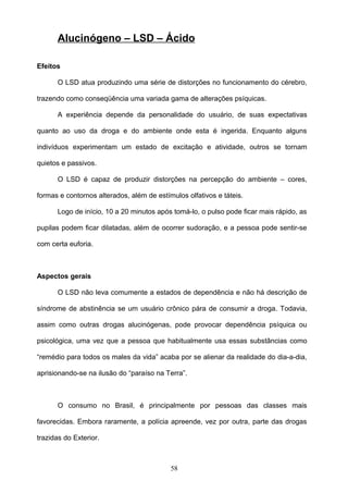 Alucinógeno – LSD – Ácido

Efeitos

      O LSD atua produzindo uma série de distorções no funcionamento do cérebro,

trazendo como conseqüência uma variada gama de alterações psíquicas.

      A experiência depende da personalidade do usuário, de suas expectativas

quanto ao uso da droga e do ambiente onde esta é ingerida. Enquanto alguns

indivíduos experimentam um estado de excitação e atividade, outros se tornam

quietos e passivos.

      O LSD é capaz de produzir distorções na percepção do ambiente – cores,

formas e contornos alterados, além de estímulos olfativos e táteis.

      Logo de início, 10 a 20 minutos após tomá-lo, o pulso pode ficar mais rápido, as

pupilas podem ficar dilatadas, além de ocorrer sudoração, e a pessoa pode sentir-se

com certa euforia.



Aspectos gerais

      O LSD não leva comumente a estados de dependência e não há descrição de

síndrome de abstinência se um usuário crônico pára de consumir a droga. Todavia,

assim como outras drogas alucinógenas, pode provocar dependência psíquica ou

psicológica, uma vez que a pessoa que habitualmente usa essas substâncias como

“remédio para todos os males da vida” acaba por se alienar da realidade do dia-a-dia,

aprisionando-se na ilusão do “paraíso na Terra”.



      O consumo no Brasil, é principalmente por pessoas das classes mais

favorecidas. Embora raramente, a polícia apreende, vez por outra, parte das drogas

trazidas do Exterior.



                                           58
 