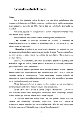 Esteróides e Anabolizantes


Efeitos
      Alguns dos principais efeitos do abuso dos esteróides anabolizantes são:
nervosismo, irritação, agressividade, problemas hepáticos, acne, problemas sexuais e
cardiovasculares, aumento do HDL (forma boa do colesterol), diminuição da
imunidade.
      Além disso, aqueles que se injetam ainda correm o risco contaminar-se com o
vírus da Aids ou da hepatite.
      Além dos efeitos mencionados, outros também graves podem ocorrer:
      _ No homem: os testículos diminuem de tamanho, a contagem de
espermatozóides é reduzida, impotência, infertilidade, calvície, dificuldade ou dor para
urinar e aumento da próstata.
      _ Na mulher: crescimento de pêlos faciais, alterações ou ausência de ciclo
menstrual, aumento do clitóris, voz grossa, diminuição de seios. Alguns desses efeitos
são irreversíveis, ou seja, mesmo na ausência do anabolizante não há retorno da
condição normal.
      Usuários, freqüentemente, tornam-se clinicamente deprimidos quando param
de tomar a droga, até porque perdem a massa muscular que adquiriram; um sintoma
que pode contribuir para a dependência.
      Os usuários podem experimentar ainda, um ciúme doentio, ilusões, podendo
apresentar distorção de juízo em relação a sentimentos de invencibilidade, distração,
confusão mental e esquecimentos. Podem desenvolver também distorção de
julgamento do próprio corpo (dismorfia corporal), tendo a falsa sensação de que estão
com a musculatura pouco desenvolvida.
      Atletas, treinadores físicos e mesmo médicos relatam que os anabolizantes
aumentam significantemente massa muscular, força e resistência.
      Devido a todos esses efeitos, o Comitê Olímpico Internacional – COI colocou
vinte esteróides anabolizantes e compostos relacionados a eles como drogas banidas,
ficando o atleta que fizer uso delas sujeito a duras sanções.
      Os principais esteróides anabolizantes, em sua grande maioria com uso
injetável, são: estanozolol, nandrolona, metenolona, oximetolona, nesterolona,
oxandrolona, sais de testosterona e boldenona (uso veterinário). Os mais utilizados no
Brasil são: estanozolol (Winstrol®) e nandrolona (Deca-Durabolin®).

                                           59
 