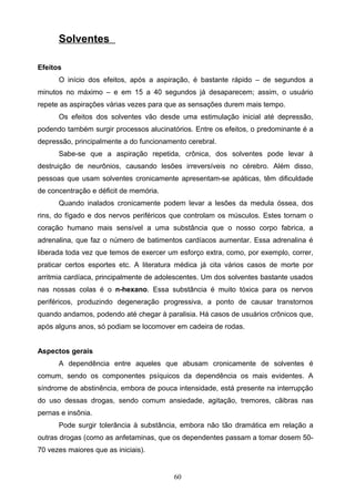 Solventes

Efeitos
      O início dos efeitos, após a aspiração, é bastante rápido – de segundos a
minutos no máximo – e em 15 a 40 segundos já desaparecem; assim, o usuário
repete as aspirações várias vezes para que as sensações durem mais tempo.
      Os efeitos dos solventes vão desde uma estimulação inicial até depressão,
podendo também surgir processos alucinatórios. Entre os efeitos, o predominante é a
depressão, principalmente a do funcionamento cerebral.
      Sabe-se que a aspiração repetida, crônica, dos solventes pode levar à
destruição de neurônios, causando lesões irreversíveis no cérebro. Além disso,
pessoas que usam solventes cronicamente apresentam-se apáticas, têm dificuldade
de concentração e déficit de memória.
      Quando inalados cronicamente podem levar a lesões da medula óssea, dos
rins, do fígado e dos nervos periféricos que controlam os músculos. Estes tornam o
coração humano mais sensível a uma substância que o nosso corpo fabrica, a
adrenalina, que faz o número de batimentos cardíacos aumentar. Essa adrenalina é
liberada toda vez que temos de exercer um esforço extra, como, por exemplo, correr,
praticar certos esportes etc. A literatura médica já cita vários casos de morte por
arritmia cardíaca, principalmente de adolescentes. Um dos solventes bastante usados
nas nossas colas é o n-hexano. Essa substância é muito tóxica para os nervos
periféricos, produzindo degeneração progressiva, a ponto de causar transtornos
quando andamos, podendo até chegar à paralisia. Há casos de usuários crônicos que,
após alguns anos, só podiam se locomover em cadeira de rodas.


Aspectos gerais
      A dependência entre aqueles que abusam cronicamente de solventes é
comum, sendo os componentes psíquicos da dependência os mais evidentes. A
síndrome de abstinência, embora de pouca intensidade, está presente na interrupção
do uso dessas drogas, sendo comum ansiedade, agitação, tremores, cãibras nas
pernas e insônia.
      Pode surgir tolerância à substância, embora não tão dramática em relação a
outras drogas (como as anfetaminas, que os dependentes passam a tomar dosem 50-
70 vezes maiores que as iniciais).


                                         60
 