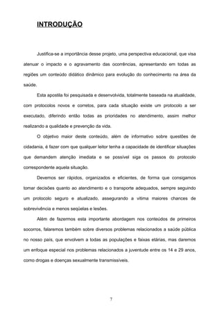 INTRODUÇÃO



         Justifica-se a importância desse projeto, uma perspectiva educacional, que visa

atenuar o impacto e o agravamento das ocorrências, apresentando em todas as

regiões um conteúdo didático dinâmico para evolução do conhecimento na área da

saúde.

         Esta apostila foi pesquisada e desenvolvida, totalmente baseada na atualidade,

com protocolos novos e corretos, para cada situação existe um protocolo a ser

executado, diferindo então todas as prioridades no atendimento, assim melhor

realizando a qualidade e prevenção da vida.

         O objetivo maior deste conteúdo, além de informativo sobre questões de

cidadania, é fazer com que qualquer leitor tenha a capacidade de identificar situações

que demandem atenção imediata e se possível siga os passos do protocolo

correspondente aquela situação.

         Devemos ser rápidos, organizados e eficientes, de forma que consigamos

tomar decisões quanto ao atendimento e o transporte adequados, sempre seguindo

um protocolo seguro e atualizado, assegurando a vitima maiores chances de

sobrevivência e menos seqüelas e lesões.

         Além de fazermos esta importante abordagem nos conteúdos de primeiros

socorros, falaremos também sobre diversos problemas relacionados a saúde pública

no nosso país, que envolvem a todas as populações e faixas etárias, mas daremos

um enfoque especial nos problemas relacionados a juventude entre os 14 e 29 anos,

como drogas e doenças sexualmente transmissíveis.




                                             7
 