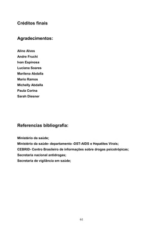 Créditos finais


Agradecimentos:

Aline Alves
Andre Fruchi
Ivan Espinosa
Luciana Soares
Marilena Abdalla
Mario Ramos
Michelly Abdalla
Paula Corina
Sarah Diesner




Referencias bibliografia:

Ministério da saúde;
Ministério da saúde- departamento -DST-AIDS e Hepatites Virais;
CEBRID- Centro Brasileiro de informações sobre drogas psicotrópicas;
Secretaria nacional antidrogas;
Secretaria de vigilância em saúde;




                                      61
 