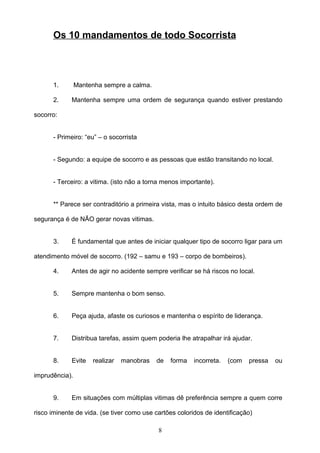 Os 10 mandamentos de todo Socorrista




      1.        Mantenha sempre a calma.

      2.     Mantenha sempre uma ordem de segurança quando estiver prestando

socorro:


      - Primeiro: “eu” – o socorrista


      - Segundo: a equipe de socorro e as pessoas que estão transitando no local.


      - Terceiro: a vitima. (isto não a torna menos importante).


      ** Parece ser contraditório a primeira vista, mas o intuito básico desta ordem de

segurança é de NÃO gerar novas vitimas.


      3.     É fundamental que antes de iniciar qualquer tipo de socorro ligar para um

atendimento móvel de socorro. (192 – samu e 193 – corpo de bombeiros).

      4.     Antes de agir no acidente sempre verificar se há riscos no local.


      5.     Sempre mantenha o bom senso.


      6.     Peça ajuda, afaste os curiosos e mantenha o espírito de liderança.


      7.     Distribua tarefas, assim quem poderia lhe atrapalhar irá ajudar.


      8.     Evite   realizar   manobras   de   forma    incorreta.   (com   pressa   ou

imprudência).


      9.     Em situações com múltiplas vitimas dê preferência sempre a quem corre

risco iminente de vida. (se tiver como use cartões coloridos de identificação)

                                            8
 
