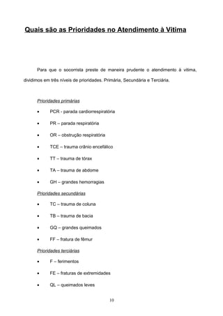 Quais são as Prioridades no Atendimento à Vitima




      Para que o socorrista preste de maneira prudente o atendimento à vitima,

dividimos em três níveis de prioridades. Primária, Secundária e Terciária.



      Prioridades primárias

      •      PCR - parada cardiorrespiratória

      •      PR – parada respiratória

      •      OR – obstrução respiratória

      •      TCE – trauma crânio encefálico

      •      TT – trauma de tórax

      •      TA – trauma de abdome

      •      GH – grandes hemorragias

      Prioridades secundárias

      •      TC – trauma de coluna

      •      TB – trauma de bacia

      •      GQ – grandes queimados

      •      FF – fratura de fêmur

      Prioridades terciárias

      •      F – ferimentos

      •      FE – fraturas de extremidades

      •      QL – queimados leves


                                           10
 