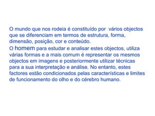 O mundo que nos rodeia é constituído por vários objectos
que se diferenciam em termos de estrutura, forma,
dimensão, posição, cor e conteúdo.
O homem para estudar e analisar estes objectos, utiliza
várias formas e a mais comum é representar os mesmos
objectos em imagens e posteriormente utilizar técnicas
para a sua interpretação e análise. No entanto, estes
factores estão condicionados pelas características e limites
de funcionamento do olho e do cérebro humano.
 