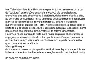 Na Teledetecção são utilizados equipamentos ou sensores capazes
de “capturar” as relações espaciais e espectrais de objectos ou
elementos que são observados à distância, tipicamente desde o alto,
ao contrário do que geralmente acontece quando o homem observa o
planeta desde um ponto de vista horizontal, estando situado na
superfície deste, ou seja em Terra. Nestas condições, a nossa vista é
limitada à pequenas áreas devido aos obstáculos que aparecem, como
são o caso dos edifícios, das árvores e do relevo topográfico.
Porém, o nosso campo de vista será muito amplo se observarmos o
espaço que nos rodeia desde o terraço de um edifício ou desde uma
montanha e, maior será ainda se observarmos a partir de um avião
que voa a uma certa altitude.
Isto significa que
desde o alto, com uma perspectiva vertical ou oblíqua, a superfície em
baixo aparecerá muito diferente em relação aquela que habitualmente
se observa estando em Terra.
 