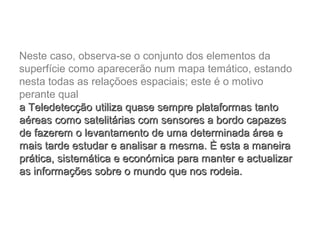 Neste caso, observa-se o conjunto dos elementos da
superfície como aparecerão num mapa temático, estando
nesta todas as relaçõoes espaciais; este é o motivo
perante qual
a Teledetecção utiliza quase sempre plataformas tantoa Teledetecção utiliza quase sempre plataformas tanto
aéreas como satelitárias com sensores a bordo capazesaéreas como satelitárias com sensores a bordo capazes
de fazerem o levantamento de uma determinada área ede fazerem o levantamento de uma determinada área e
mais tarde estudar e analisar a mesma. È esta a maneiramais tarde estudar e analisar a mesma. È esta a maneira
prática, sistemática e económica para manter e actualizarprática, sistemática e económica para manter e actualizar
as informações sobre o mundo que nos rodeia.as informações sobre o mundo que nos rodeia.
 