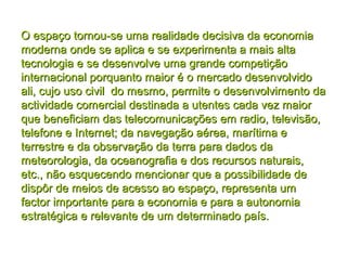 O espaço tornou-se uma realidade decisiva da economiaO espaço tornou-se uma realidade decisiva da economia
moderna onde se aplica e se experimenta a mais altamoderna onde se aplica e se experimenta a mais alta
tecnologia e se desenvolve uma grande competiçãotecnologia e se desenvolve uma grande competição
internacional porquanto maior é o mercado desenvolvidointernacional porquanto maior é o mercado desenvolvido
ali, cujo uso civil do mesmo, permite o desenvolvimento daali, cujo uso civil do mesmo, permite o desenvolvimento da
actividade comercial destinada a utentes cada vez maioractividade comercial destinada a utentes cada vez maior
que beneficiam das telecomunicações em radio, televisão,que beneficiam das telecomunicações em radio, televisão,
telefone e Internet; da navegação aérea, marítima etelefone e Internet; da navegação aérea, marítima e
terrestre e da observação da terra para dados daterrestre e da observação da terra para dados da
meteorologia, da oceanografia e dos recursos naturais,meteorologia, da oceanografia e dos recursos naturais,
etc., não esquecendo mencionar que a possibilidade deetc., não esquecendo mencionar que a possibilidade de
dispôr de meios de acesso ao espaço, representa umdispôr de meios de acesso ao espaço, representa um
factor importante para a economia e para a autonomiafactor importante para a economia e para a autonomia
estratégica e relevante de um determinado país.estratégica e relevante de um determinado país.
 