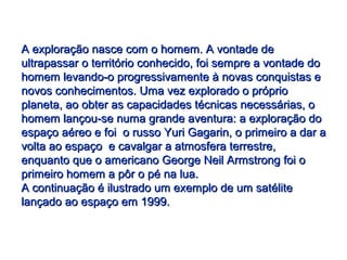 A exploração nasce com o homem. A vontade deA exploração nasce com o homem. A vontade de
ultrapassar o território conhecido, foi sempre a vontade doultrapassar o território conhecido, foi sempre a vontade do
homem levando-o progressivamente à novas conquistas ehomem levando-o progressivamente à novas conquistas e
novos conhecimentos. Uma vez explorado o próprionovos conhecimentos. Uma vez explorado o próprio
planeta, ao obter as capacidades técnicas necessárias, oplaneta, ao obter as capacidades técnicas necessárias, o
homem lançou-se numa grande aventura: a exploração dohomem lançou-se numa grande aventura: a exploração do
espaço aéreo e foi o russo Yuri Gagarin, o primeiro a dar aespaço aéreo e foi o russo Yuri Gagarin, o primeiro a dar a
volta ao espaço e cavalgar a atmosfera terrestre,volta ao espaço e cavalgar a atmosfera terrestre,
enquanto que o americano George Neil Armstrong foi oenquanto que o americano George Neil Armstrong foi o
primeiro homem a pôr o pé na lua.primeiro homem a pôr o pé na lua.
A continuação é ilustrado um exemplo de um satéliteA continuação é ilustrado um exemplo de um satélite
lançado ao espaço em 1999.lançado ao espaço em 1999.
 