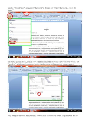Na aba “Referências”, clique em “Sumário” e depois em "Inserir Sumário... (item de
menu)"




No menu que se abrirá, clique com o botão esquerdo do mouse em "Mostrar níveis" em
"Sumário", adicionando quantos forem os níveis que utilizastes (no nosso caso, 4)




Para adequar os itens do sumário à formatação utilizada no texto, clique com o botão
 