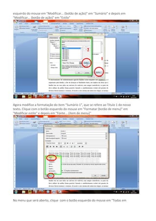 esquerdo do mouse em "Modificar... (botão de ação)" em "Sumário" e depois em
"Modificar... (botão de ação)" em "Estilo"




                                                    2
                                                             1




Agora modifice a formatação do item “Sumário 1”, que se refere ao Título 1 do nosso
texto. Clique com o botão esquerdo do mouse em "Formatar (botão de menu)" em
"Modificar estilo" e depois em "Fonte... (item de menu)"




No menu que será aberto, clique com o botão esquerdo do mouse em "Todas em
 