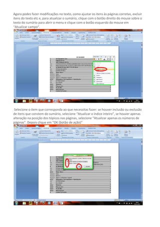 Agora podes fazer modificações no texto, como ajustar os itens às páginas corretas, excluir
itens do texto etc e, para atualizar o sumário, clique com o botão direito do mouse sobre o
texto do sumário para abrir o menu e clique com o botão esquerdo do mouse em
“Atualizar campo”.




Selecione o item que corresponda ao que necessitas fazer: se houver inclusão ou exclusão
de itens que constem do sumário, selecione “Atualizar o índice inteiro”, se houver apenas
alteração na posição dos tópicos nas páginas, selecione “Atualizar apenas os números de
páginas”. Depois clique em "OK (botão de ação)"
 