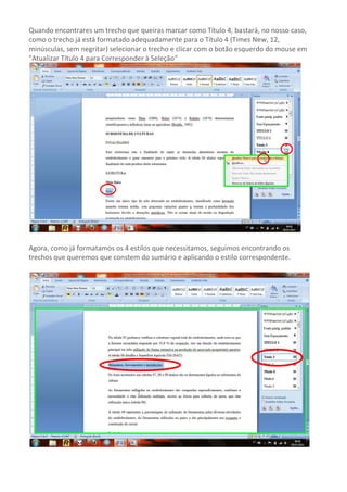 Quando encontrares um trecho que queiras marcar como Título 4, bastará, no nosso caso,
como o trecho já está formatado adequadamente para o Título 4 (Times New, 12,
minúsculas, sem negritar) selecionar o trecho e clicar com o botão esquerdo do mouse em
"Atualizar Título 4 para Corresponder à Seleção”




Agora, como já formatamos os 4 estilos que necessitamos, seguimos encontrando os
trechos que queremos que constem do sumário e aplicando o estilo correspondente.
 