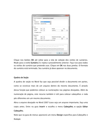 Clique nos botões OK até voltar para a tela de seleção dos estilos de sumários.
Mude para o estilo Sumário 2 e repita o procedimento anterior. Faça isso para todos
os estilos de sumário que pretende usar. Clique em OK nas duas janelas. O formato
do sumário está terminado. Seu sumário já deve aparecer no documento.




Quebra de Seção

A quebra de seção no Word faz que seja possível dividir o documento em partes,

como se existisse mais de um arquivo dentro do mesmo documento. É através

dessa função que podemos colocar as numerações nas páginas desejadas. Além da

numeração de página, este recurso também é útil para colocar cabeçalhos e roda

pés diferentes em um mesmo documento.

Abra o arquivo desejado no Word 2007 (caso seja um arquivo importante, faça uma

copia antes. Entre na guia Inserir e escolha o menu Cabeçalho; e opção Editar

Cabeçalho.

Note que na guia de menus aparecerá um menu Design específico para Cabeçalho e

Rodapé.
 