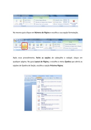 Na mesma guia clique em Número de Página e escolha a sua opção formatação.




Após esse procedimento, feche as opções de cabeçalho e rodapé; clique em

qualquer página. Na guia Layout de Página, e escolha o menu Quebra que abrirá as

opções de Quebra de Seção, escolha a opção Próxima Página;
 