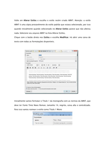 Volte em Alterar Estilos e escolha o estilo recém criado ABNT. Atenção: o estilo

ABNT é uma cópia provavelmente do estilo padrão que estava selecionado, por isso

quando inicialmente quando selecionado no Alterar Estilos parece que não alterou

nada. Selecione seu arquivo ABNT na lista Alterar Estilos.

Clique com o botão direto nos Estilos e escolha Modificar. Irá abrir uma caixa de

texto com todas as formatações disponíveis.




Inicialmente vamos formatar o Título 1 da monografia com as normas da ABNT, que

deve ter Fonte Time News Roman, tamanho 14, negrito, caixa alta e centralizado.

Para isso vamos nomear o estilo como Título 1 Mono
 
