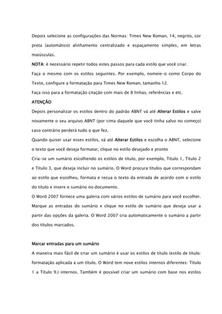 Depois selecione as configurações das Normas: Times New Roman, 14, negrito, cor

preta (automático) alinhamento centralizado e espaçamento simples, em letras

maiúsculas.

NOTA: é necessário repetir todos estes passos para cada estilo que você criar.

Faça o mesmo com os estilos seguintes. Por exemplo, nomeie-o como Corpo do

Texto, configure a formatação para Times New Roman, tamanho 12.

Faça isso para a formatação citação com mais de 8 linhas, referências e etc.

ATENÇÃO

Depois personalizar os estilos dentro do padrão ABNT vá até Alterar Estilos e salve

novamente o seu arquivo ABNT (por cima daquele que você tinha salvo no começo)

caso contrário perderá tudo o que fez.

Quando quiser usar esses estilos, vá até Alterar Estilos e escolha o ABNT, selecione

o texto que você deseja formatar, clique no estilo desejado e pronto

Cria-se um sumário escolhendo os estilos de título, por exemplo, Título 1, Título 2

e Título 3, que deseja incluir no sumário. O Word procura títulos que correspondam

ao estilo que escolheu, formata e recua o texto da entrada de acordo com o estilo

do título e insere o sumário no documento.

O Word 2007 fornece uma galeria com vários estilos de sumário para você escolher.

Marque as entradas do sumário e clique no estilo de sumário que deseja usar a

partir das opções da galeria. O Word 2007 cria automaticamente o sumário a partir

dos títulos marcados.



Marcar entradas para um sumário

A maneira mais fácil de criar um sumário é usar os estilos de título (estilo de título:

formatação aplicada a um título. O Word tem nove estilos internos diferentes: Título

1 a Título 9.) internos. Também é possível criar um sumário com base nos estilos
 