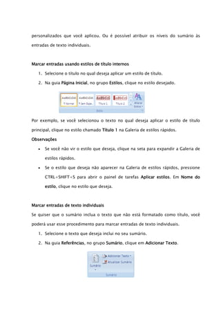 personalizados que você aplicou. Ou é possível atribuir os níveis do sumário às

entradas de texto individuais.



Marcar entradas usando estilos de título internos

   1. Selecione o título no qual deseja aplicar um estilo de título.

   2. Na guia Página Inicial, no grupo Estilos, clique no estilo desejado.




Por exemplo, se você selecionou o texto no qual deseja aplicar o estilo de título

principal, clique no estilo chamado Título 1 na Galeria de estilos rápidos.

Observações

      Se você não vir o estilo que deseja, clique na seta para expandir a Galeria de

       estilos rápidos.

      Se o estilo que deseja não aparecer na Galeria de estilos rápidos, pressione

       CTRL+SHIFT+S para abrir o painel de tarefas Aplicar estilos. Em Nome do

       estilo, clique no estilo que deseja.



Marcar entradas de texto individuais

Se quiser que o sumário inclua o texto que não está formatado como título, você

poderá usar esse procedimento para marcar entradas de texto individuais.

   1. Selecione o texto que deseja inclui no seu sumário.

   2. Na guia Referências, no grupo Sumário, clique em Adicionar Texto.
 
