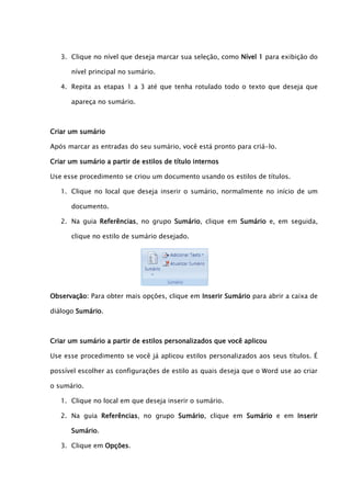 3. Clique no nível que deseja marcar sua seleção, como Nível 1 para exibição do

      nível principal no sumário.

   4. Repita as etapas 1 a 3 até que tenha rotulado todo o texto que deseja que

      apareça no sumário.



Criar um sumário

Após marcar as entradas do seu sumário, você está pronto para criá-lo.

Criar um sumário a partir de estilos de título internos

Use esse procedimento se criou um documento usando os estilos de títulos.

   1. Clique no local que deseja inserir o sumário, normalmente no início de um

      documento.

   2. Na guia Referências, no grupo Sumário, clique em Sumário e, em seguida,

      clique no estilo de sumário desejado.




Observação: Para obter mais opções, clique em Inserir Sumário para abrir a caixa de

diálogo Sumário.



Criar um sumário a partir de estilos personalizados que você aplicou

Use esse procedimento se você já aplicou estilos personalizados aos seus títulos. É

possível escolher as configurações de estilo as quais deseja que o Word use ao criar

o sumário.

   1. Clique no local em que deseja inserir o sumário.

   2. Na guia Referências, no grupo Sumário, clique em Sumário e em Inserir

      Sumário.

   3. Clique em Opções.
 