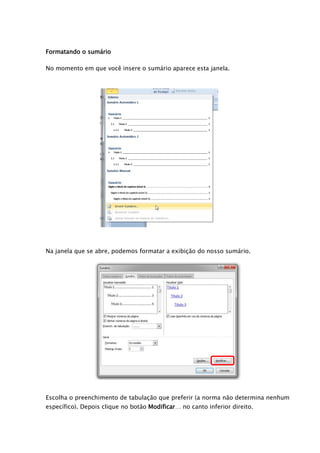 Formatando o sumário

No momento em que você insere o sumário aparece esta janela.




Na janela que se abre, podemos formatar a exibição do nosso sumário.




Escolha o preenchimento de tabulação que preferir (a norma não determina nenhum
específico). Depois clique no botão Modificar… no canto inferior direito.
 