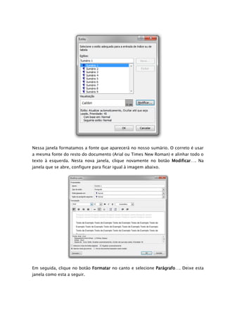 Nessa janela formatamos a fonte que aparecerá no nosso sumário. O correto é usar
a mesma fonte do resto do documento (Arial ou Times New Roman) e alinhar todo o
texto à esquerda. Nesta nova janela, clique novamente no botão Modificar…. Na
janela que se abre, configure para ficar igual à imagem abaixo.




Em seguida, clique no botão Formatar no canto e selecione Parágrafo…. Deixe esta
janela como esta a seguir.
 