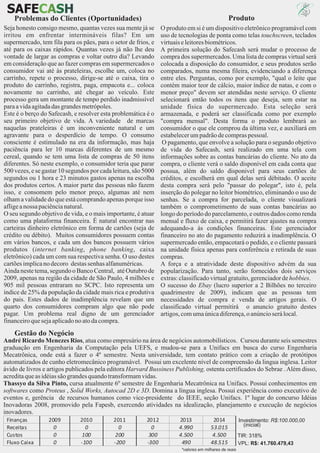 SAFECASH
     CASH
    Problemas do Clientes (Oportunidades)                                                        Produto
Seja honesto consigo mesmo, quantas vezes sua mente já se        O produto em si é um dispositivo eletrônico programável com
irritou em enfrentar intermináveis filas? Em um                  uso de tecnologias de ponta como telas touchscreen, teclados
supermercado, tem fila para os pães, para o setor de frios, e    virtuais e leitores biométricos.
até para os caixas rápidos. Quantas vezes já não lhe deu         A primeira solução do Safecash será mudar o processo de
vontade de largar as compras e voltar outro dia? Levando         compra dos supermercados. Uma lista de compras virtual será
em consideração que ao fazer compras em supermercados o          colocada a disposição do consumidor, e seus produtos serão
consumidor vai até às prateleiras, escolhe um, coloca no         comparados, numa mesma fileira, evidenciando a diferença
carrinho, repete o processo, dirige-se até o caixa, tira o       entre eles. Perguntas, como por exemplo, "qual o leite que
produto do carrinho, registra, paga, empacota e... coloca        contém maior teor de cálcio, maior índice de natas, e com o
novamente no carrinho, até chegar ao veículo. Este               menor preço" devem ser atendidas neste serviço. O cliente
processo gera um montante de tempo perdido inadmissível          selecionará então todos os itens que deseja, sem estar na
para a vida agitada das grandes metrópoles.                      unidade física do supermercado. Esta seleção será
Este é o berço do Safecash, e resolver esta problemática é o     armazenada, e poderá ser classificada como por exemplo
seu primeiro objetivo de vida. A variedade de marcas             "compra mensal". Desta forma o produto lembrará ao
naquelas prateleiras é um inconveniente natural e um             consumidor o que ele comprou da última vez, e auxiliará em
agravante para o desperdício de tempo. O consumo                 estabelecer um padrão de compras pessoal.
consciente é estimulado na era da informação, mas haja            O pagamento, que envolve a solução para o segundo objetivo
paciência para ler 10 marcas diferentes de um mesmo              de vida do Safecash, será realizado em uma tela com
cereal, quando se tem uma lista de compras de 50 itens           informações sobre as contas bancárias do cliente. No ato da
diferentes. Só neste exemplo, o consumidor teria que parar       compra, o cliente verá o saldo disponível em cada conta que
500 vezes, e se gastar 10 segundos por cada leitura, são 5000    possua, além do saldo disponivel para seus cartões de
segundos ou 1 hora e 23 minutos gastos apenas na escolha         créditos, e escolherá em qual delas será débitado. O aceite
dos produtos certos. A maior parte das pessoas não fazem         desta compra será pelo "passar do polegar", isto é, pela
isso, e consomem pelo menor preço, algumas até nem               inserção do polegar no leitor biométrico, eliminando o uso de
olham a validade do que está comprando apenas porque isso        senhas. Se a compra for parcelada, o cliente visualizará
aflige a nossa paciência natural.                                também o comprometimento de suas contas bancárias ao
O seu segundo objetivo de vida, e o mais importante, é atuar     longo do período do parcelamento, e outros dados como renda
como uma plataforma financeira. É natural encontrar nas          mensal e fluxo de caixa, e permitirá fazer ajustes na compra
carteiras dinheiro eletrônico em forma de cartões (seja de       adequando-a às condições financeiras. Este gerenciador
crédito ou débito). Muitos consumidores possuem contas           financeiro no ato do pagamento reduzirá a inadimplência. O
em vários bancos, e cada um dos bancos possuem vários            supermercado então, empacotará o pedido, e o cliente passará
produtos (internet banking, phone banking, caixa                 na unidade física apenas para conferência e retirada de suas
eletrônico) cada um com sua respectiva senha. O uso destes       compras.
cartões implica no decoro destas senhas alfanuméricas.           A força e a atratividade deste dispositivo advém da sua
Ainda neste tema, segundo o Banco Central, até Outubro de        popularização. Para tanto, serão fornecidos dois serviços
2009, apenas na região da cidade de São Paulo, 4 milhões e       extras: classificado virtual gratuito, gerenciador de hobbies.
905 mil pessoas entraram no SCPC. Isto representa um             O sucesso do Ebay (lucro superior a 2 Bilhões no terceiro
índice de 25% da população da cidade mais rica e produtiva       quadrimestre de 2009), indicam que as pessoas tem
do pais. Estes dados de inadimplência revelam que um             necessidades de compra e venda de artigos gerais. O
quarto dos consumidores compram algo que não pode                classificado virtual permitirá o anuncio gratuito destes
pagar. Um problema real digno de um gerenciador                  artigos, com uma única diferença, o anúncio será local.
financeiro que seja aplicado no ato da compra.
    Gestão do Negócio
André Ricardo Menezes Rios, atua como empresário na área de negócios automobilísticos. Cursou durante seis semestres
graduação em Engenharia da Computação pela UEFS, e mudou-se para a Unifacs em busca do curso Engenharia
Mecatrônica, onde está a fazer o 4º semestre. Nesta universidade, tem contato prático com a criação de protótipos
automatizados de cunho eletromecânico programável. Possui um excelente nível de compreensão da lingua inglesa. Leitor
ávido de livros e artigos publicados pela editora Harvard Bussiness Publishing, ostenta certificados do Sebrae . Além disso,
acredita que as idéias são grandes quando transformam vidas.
Thassyo da Silva Pinto, cursa atualmente 6º semestre de Engenharia Mecatrônica na Unifacs. Possui conhecimentos em
softwares como Proteus , Solid Works, Autocad 2D e 3D. Domina a língua inglesa. Possui experiência como executivo de
eventos e, gerência de recursos humanos como vice-presidente do IEEE, seção Unifacs. 1º lugar do concurso Idéias
Inovadoras 2008, promovido pela Fapesb, exercendo atividades na idealização, planejamento e execução de negócios
inovadores.
 Finanças         2009         2010         2011          2012          2013             2014            Investimento: R$:100.000,00
 Receitas           0            0            0             0           4.990           53.015             (inicial)
 Custos             0          100           200           300          4.500           4.500            TIR: 318%
 Fluxo Caixa        0          -100         -200          -300           490            48.515           VPL: R$: 41.760.479,43
                                                                         *valores em milhares de reais
 