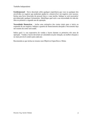 Trabalho Independente
Docente: Eng. Sarrok Talhada 2
Gestão/pessoal – breve descrição sobre qualquer experiência que voce ou qualquer dos
envolvidos no negócio que poderiam ajudar-te a desenvolver um negócio com sucesso.
Inclua uma breve descrição do pessoal chave e suas tarefas. Indique se será necessário/
providenciado qualquer treinamento. Identifique qual será a sua necessidade de mão-de-
obra no primeiro e segundo ano de operação.
Necessidade financeiras – inclua uma estimativa dos custos totais para o início ou
expansão do seu negócio. Indique a quantia de financiamento desejado e brevemente faça
um resumo de como será usado.
Indica qual é a sua expectativa de vendas e lucros durante os primeiros três anos de
operação. Vendas e lucros deveriam ser calculados na pior situação, na melhor situação e
no mais provável cenário para cada ano.
Recomenda-se que inclua no resumo seus Objetivos Específicos e Metas
 