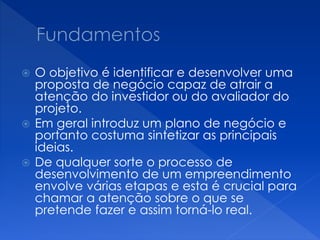  O objetivo é identificar e desenvolver uma
proposta de negócio capaz de atrair a
atenção do investidor ou do avaliador do
projeto.
 Em geral introduz um plano de negócio e
portanto costuma sintetizar as principais
ideias.
 De qualquer sorte o processo de
desenvolvimento de um empreendimento
envolve várias etapas e esta é crucial para
chamar a atenção sobre o que se
pretende fazer e assim torná-lo real.
 