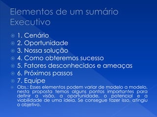  1. Cenário
 2. Oportunidade
 3. Nossa solução
 4. Como obteremos sucesso
 5. Fatores desconhecidos e ameaças
 6. Próximos passos
 7. Equipe
 Obs.: Esses elementos podem variar de modelo a modelo,
nesta proposta temos alguns pontos importantes para
definir a visão, a oportunidade, o potencial e a
viabilidade de uma ideia. Se consegue fazer isso, atingiu
o objetivo.
 